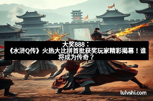 大奖888：《水浒Q传》火热大比拼首批获奖玩家精彩揭幕！谁将成为传奇？